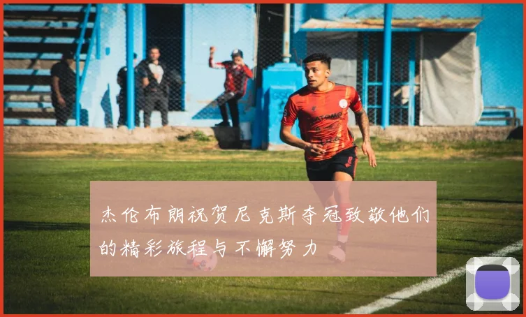杰伦布朗祝贺尼克斯夺冠致敬他们的精彩旅程与不懈努力