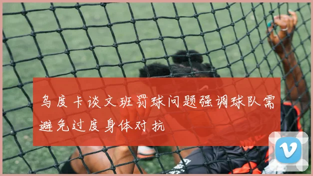乌度卡谈文班罚球问题强调球队需避免过度身体对抗