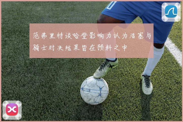 范弗里特谈哈登影响力认为活塞与骑士对决结果皆在预料之中