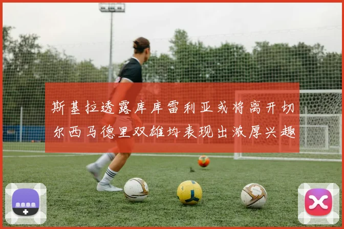 斯基拉透露库库雷利亚或将离开切尔西马德里双雄均表现出浓厚兴趣