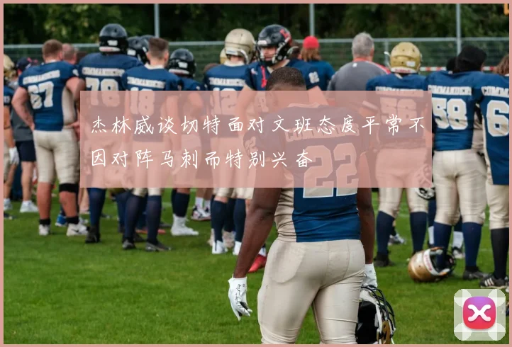 杰林威谈切特面对文班态度平常不因对阵马刺而特别兴奋