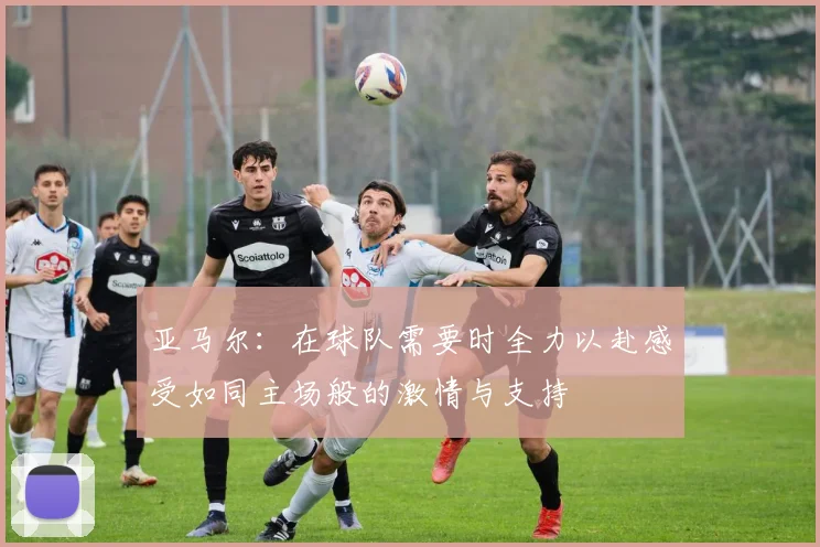 亚马尔：在球队需要时全力以赴感受如同主场般的激情与支持