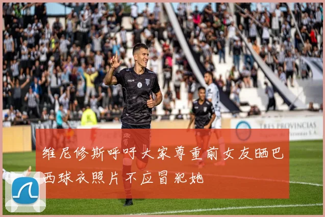 维尼修斯呼吁大家尊重前女友晒巴西球衣照片不应冒犯她