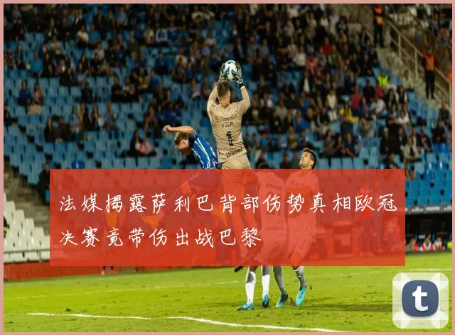 法媒揭露萨利巴背部伤势真相欧冠决赛竟带伤出战巴黎