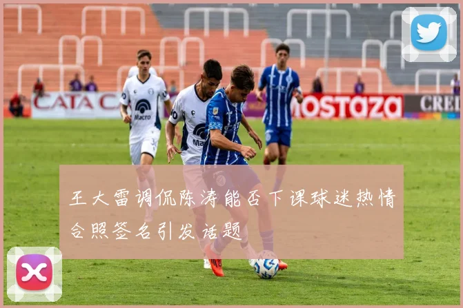 王大雷调侃陈涛能否下课球迷热情合照签名引发话题
