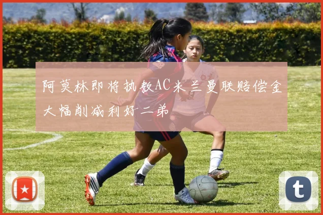 阿莫林即将执教AC米兰曼联赔偿金大幅削减利好二弟