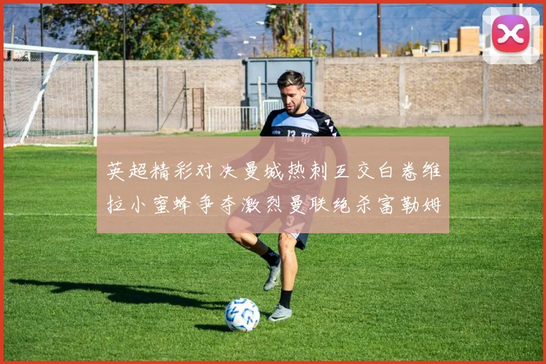 英超精彩对决曼城热刺互交白卷维拉小蜜蜂争夺激烈曼联绝杀富勒姆逆转胜利