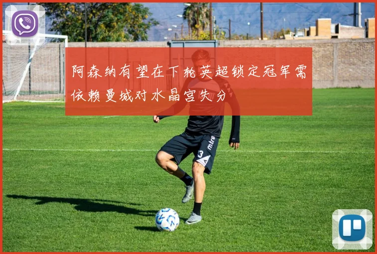 阿森纳有望在下轮英超锁定冠军需依赖曼城对水晶宫失分