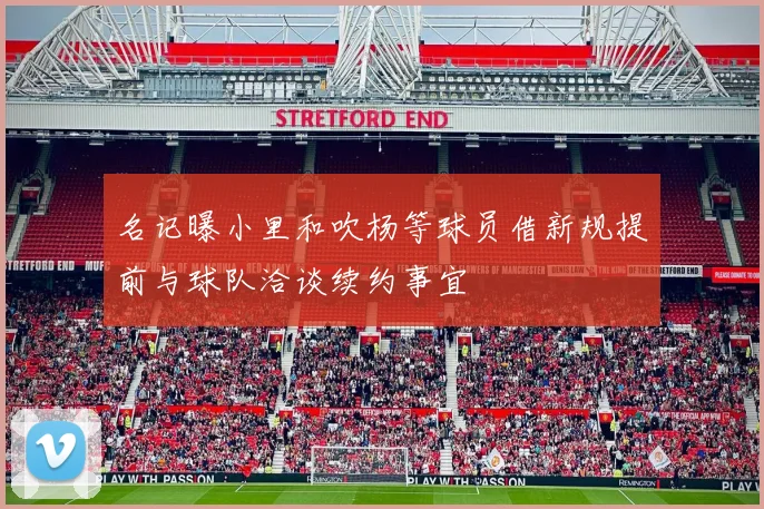 名记曝小里和吹杨等球员借新规提前与球队洽谈续约事宜
